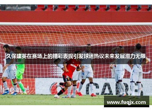 久保建英在赛场上的精彩表现引发球迷热议未来发展潜力无限