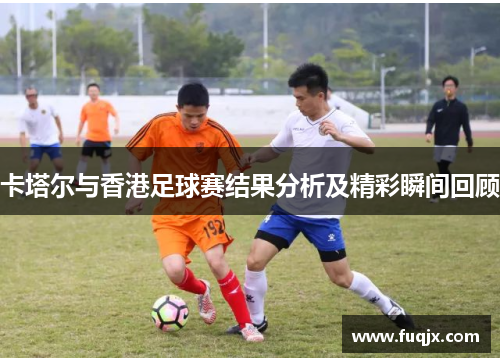 卡塔尔与香港足球赛结果分析及精彩瞬间回顾